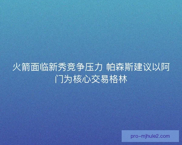 火箭面临新秀竞争压力 帕森斯建议以阿门为核心交易格林