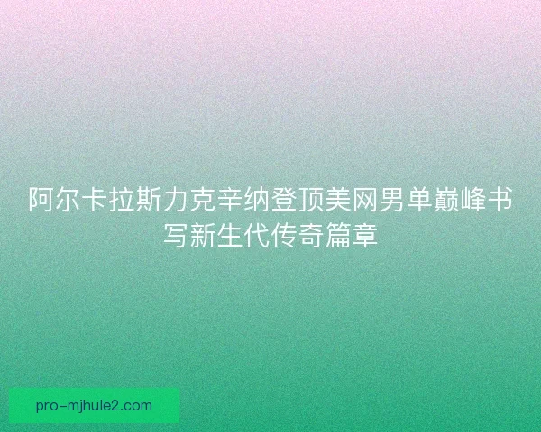 阿尔卡拉斯力克辛纳登顶美网男单巅峰书写新生代传奇篇章 阿尔卡拉斯力克辛纳登顶美网男单巅峰书写新生代传奇篇章