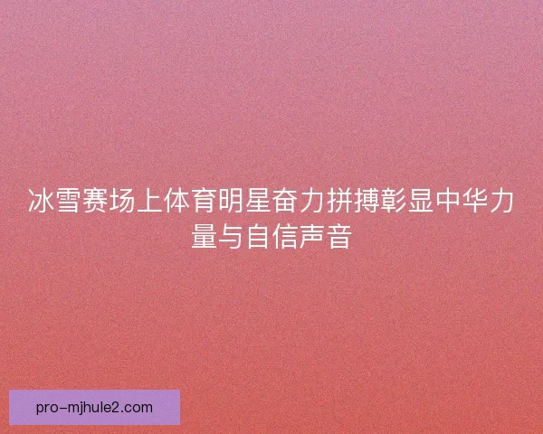 冰雪赛场上体育明星奋力拼搏彰显中华力量与自信声音