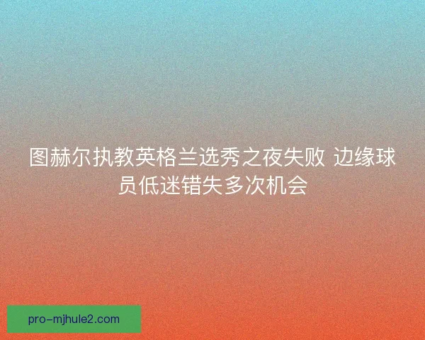 图赫尔执教英格兰选秀之夜失败 边缘球员低迷错失多次机会