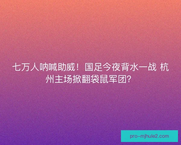 七万人呐喊助威！国足今夜背水一战 杭州主场掀翻袋鼠军团？