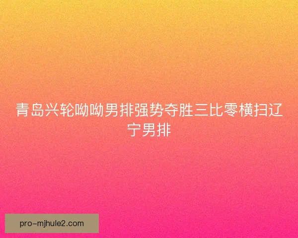 青岛兴轮呦呦男排强势夺胜三比零横扫辽宁男排