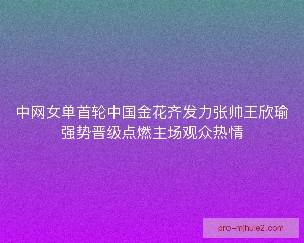 中网女单首轮中国金花齐发力张帅王欣瑜强势晋级点燃主场观众热情